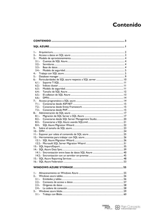 Contenido
CONTENIDO ..................................................................................................... 3
SQL AZURE........................................................................................................ 1
Arquitectura............................................................................................................................... 21.-
Acceso a datos en SQL azure ............................................................................................... 32.-
Modelo de aprovisionamiento............................................................................................... 43.-
Cuentas de SQL Azure..................................................................................................... 43.1.-
Servidores............................................................................................................................ 43.2.-
Base de datos...................................................................................................................... 43.3.-
Modelo de seguridad......................................................................................................... 53.4.-
Trabajo con SQL azure........................................................................................................... 54.-
Database manager .................................................................................................................... 95.-
Particularidades de SQL azure respecto a SQL server ................................................106.-
Soporte T-SQL.................................................................................................................116.1.-
Índices cluster...................................................................................................................116.2.-
Modelo de seguridad.......................................................................................................116.3.-
Tamaño de SQL Azure...................................................................................................126.4.-
El collation de SQL Azure .............................................................................................136.5.-
DMVs ..................................................................................................................................146.6.-
Acceso programático a SQL azure....................................................................................147.-
Conectarse desde ASP.NET .........................................................................................157.1.-
Conectarse desde Entity Framework.........................................................................157.2.-
Conectarse desde PHP...................................................................................................157.3.-
Administración de SQL azure .............................................................................................178.-
Migración de SQL Server a SQL Azure .....................................................................178.1.-
Conectarse desde SQL Server Management Studio...............................................208.2.-
Conectarse a SQL Azure usando SQLcmd...............................................................218.3.-
SQL Azure Migration Wizard.......................................................................................228.4.-
Sobre el tamaño de SQL azure...........................................................................................239.-
DMV...........................................................................................................................................2410.-
Exponer por odata el contenido de SQL azure .............................................................2511.-
Herramientas para trabajar con SQL azure.....................................................................2612.-
SQL Azure Migration Wizard.......................................................................................2612.1.-
Microsoft SQL Server Migration Wizard ..................................................................3112.2.-
SQL Import/Export................................................................................................................3513.-
SQL Azure Data Sync............................................................................................................3914.-
Sincronización entre base de datos SQL Azure ......................................................4014.1.-
Sincronización con un servidor on-premise .............................................................4514.2.-
SQL Azure Reporting Services ...........................................................................................4815.-
SQL Azure Federation ..........................................................................................................5316.-
WINDOWS AZURE STORAGE..................................................................... 55
Almacenamiento en Windows Azure ...............................................................................551.-
Windows azure tables...........................................................................................................562.-
Entidades y tablas.............................................................................................................562.1.-
Contexto de acceso a datos .........................................................................................572.2.-
Orígenes de datos ...........................................................................................................582.3.-
La cadena de conexión...................................................................................................582.4.-
Windows azure blobs............................................................................................................593.-
Trabajo con Blobs............................................................................................................603.1.-
 