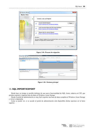 SQL Azure 35
Figura 1.44.- Proceso de migración
Figura 1.45.- Ventana principal
SQL IMPORT/EXPORT13.-
Desde hace ya tiempo es posible disfrutar de una nueva funcionalidad de SQL Azure, todavía en CTP, que
permite exportar e importar base de datos al Windows Azure Storage.
Desde el portal de administración es muy fácil exportar una base de datos completa al Windows Azure Storage
y volver a importarla.
Como se puede ver, si se accede al portal de administración está disponibles dichas opciones en la barra
superior.
 