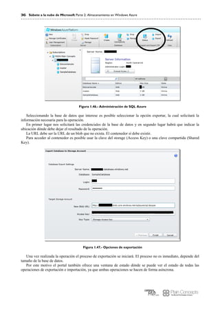 36 Súbete a la nube de Microsoft Parte 2: Almacenamiento en Windows Azure
Figura 1.46.- Administración de SQL Azure
Seleccionando la base de datos que interese es posible seleccionar la opción exportar, la cual solicitará la
información necesaria para la operación.
En primer lugar nos solicitará las credenciales de la base de datos y en segundo lugar habrá que indicar la
ubicación dónde debe dejar el resultado de la operación.
La URL debe ser la URL de un blob que no exista. El contenedor sí debe existir.
Para acceder al contenedor es posible usar la clave del storage (Access Key) o una clave compartida (Shared
Key).
Figura 1.47.- Opciones de exportación
Una vez realizada la operación el proceso de exportación se iniciará. El proceso no es inmediato, depende del
tamaño de la base de datos.
Por este motivo el portal también ofrece una ventana de estado dónde se puede ver el estado de todas las
operaciones de exportación e importación, ya que ambas operaciones se hacen de forma asíncrona.
 