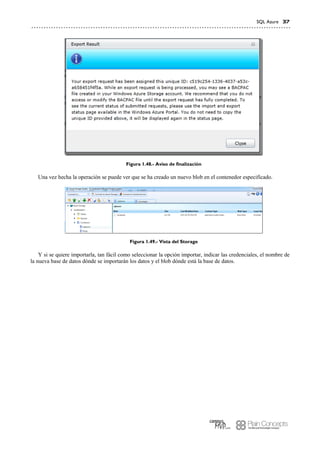 SQL Azure 37
Figura 1.48.- Aviso de finalización
Una vez hecha la operación se puede ver que se ha creado un nuevo blob en el contenedor especificado.
Figura 1.49.- Vista del Storage
Y si se quiere importarla, tan fácil como seleccionar la opción importar, indicar las credenciales, el nombre de
la nueva base de datos dónde se importarán los datos y el blob dónde está la base de datos.
 