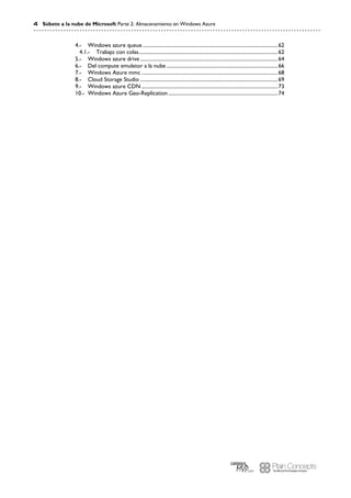 4 Súbete a la nube de Microsoft Parte 2: Almacenamiento en Windows Azure
Windows azure queue..........................................................................................................624.-
Trabajo con colas.............................................................................................................624.1.-
Windows azure drive............................................................................................................645.-
Del compute emuletor a la nube .......................................................................................666.-
Windows Azure mmc ...........................................................................................................687.-
Cloud Storage Studio ............................................................................................................698.-
Windows azure CDN ...........................................................................................................739.-
Windows Azure Geo-Replication......................................................................................7410.-
 