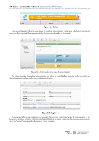 44 Súbete a la nube de Microsoft Parte 2: Almacenamiento en Windows Azure
Figura 1.63.- Deploy
Una vez configurado todo el proceso desde el portal de administración podrá verse toda la información del
proceso y claro está, modificar cualquiera de los elementos configurados en el asistente.
Figura 1.64.- Información del proceso de sincronización
Así mismo también el portal de administración nos ofrece la posibilidad de consultar un log con todas las
operaciones que se realizan en los procesos de sincronización.
Figura 1.65.- LogViewer
Comentar por último que aunque en este apartado el proceso de creación del grupo de sincronización se ha
hecho a través de un asistente, existe también la posibilidad de no usarlo y de crear el proceso de sincronización
de forma “manual” consiguiendo, claro está, el mismo resultado.
 