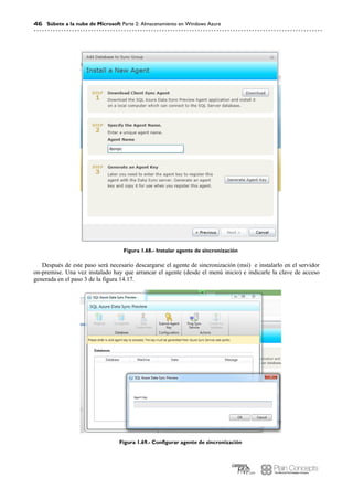46 Súbete a la nube de Microsoft Parte 2: Almacenamiento en Windows Azure
Figura 1.68.- Instalar agente de sincronización
Después de este paso será necesario descargarse el agente de sincronización (msi) e instalarlo en el servidor
on-premise. Una vez instalado hay que arrancar el agente (desde el menú inicio) e indicarle la clave de acceso
generada en el paso 3 de la figura 14.17.
Figura 1.69.- Configurar agente de sincronización
 