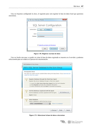SQL Azure 47
Una vez hayamos configurado la clave, el siguiente paso será registrar la base de datos local que queremos
sincronizar.
Figura 1.70.- Registrar una base de datos
Una vez hecho este paso, se podrá ver cómo la base de datos registrada se muestra en el servidor y podemos
seleccionarla para ser usada en el proceso de sincronización.
Figura 1.71.- Seleccionar la base de datos a sincronizar
 