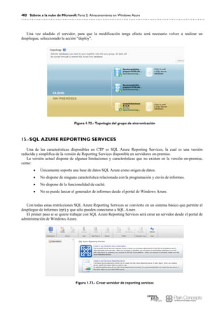 48 Súbete a la nube de Microsoft Parte 2: Almacenamiento en Windows Azure
Una vez añadido el servidor, para que la modificación tenga efecto será necesario volver a realizar un
despliegue, seleccionado la acción “deploy”.
Figura 1.72.- Topología del grupo de sincronización
SQL AZURE REPORTING SERVICES15.-
Una de las características disponibles en CTP es SQL Azure Reporting Services, la cual es una versión
reducida y simplifica de la versión de Reporting Services disponible en servidores on-premise.
La versión actual dispone de algunas limitaciones y características que no existen en la versión on-premise,
como:
 Únicamente soporta una base de datos SQL Azure como origen de datos.
 No dispone de ninguna característica relacionada con la programación y envío de informes.
 No dispone de la funcionalidad de caché.
 No se puede lanzar el generador de informes desde el portal de Windows Azure.
Con todas estas restricciones SQL Azure Reporting Services se convierte en un sistema básico que permite el
despliegue de informes (rpt) y que sólo pueden conectarse a SQL Azure.
El primer paso si se quiere trabajar con SQL Azure Reporting Services será crear un servidor desde el portal de
administración de Windows Azure.
Figura 1.73.- Crear servidor de reporting services
 