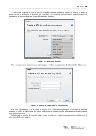 SQL Azure 49
Al seleccionar la opción de crear un servidor y después de haber aceptado el acuerdo de licencia, se pedirá la
ubicación que se desea para el servidor, que claro está, es conveniente tener el mismo datacenter dónde se
encontrarán las base de datos SQL Azure que usarán los informes.
Figura 1.74.- Seleccionar la región
Una vez seleccionado el datacenter, el siguiente paso es indicar las credenciales de administrador del servidor.
Figura 1.75.- Indicar las credenciales de administración
Con estos simples pasos ya se ha creado un servidor en el cuál se puedan desplegar los informes de reporting
services, los cuáles se pueden crear del mismo modo en que se pueden crear los informes que se desplegarían en
un servidor on-premise.
Seleccionado el servidor de reporting recién creado se pueden ver todas las operaciones disponibles sobre el
mismo viendo la barra superior.
 
