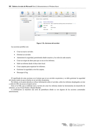 50 Súbete a la nube de Microsoft Parte 2: Almacenamiento en Windows Azure
Figura 1.76.- Acciones del servidor
Las acciones posibles son:
 Crear un nuevo servidor.
 Eliminar un servidor.
 Administrar la seguridad, permitiendo añadir usuarios y los roles de cada usuario.
 Crear un origen de datos para que se use en los informes.
 Subir un informe desde el disco duro local.
 Crear carpetas para organizar los informes.
 Gestionar la seguridad a nivel de carpeta.
 Descargar el log.
El significado de estas acciones en el mismo que en un servidor on-premise y se debe gestionar la seguridad
del mismo modo en que se harían en un servidor on-premise.
Por último, en la parte derecha se ofrece información sobre el servidor, sobre los informes desplegados en éste
y sobre la URL de acceso al report server.
Esta es la URL que se deberán usar a la hora de crear los informes desde las herramientas de desarrollo de
informes, ya sea Visual Studio o Report Builder.
A continuación se muestran una serie de pantallazos dónde se ven algunas de las acciones comentadas
anteriormente.
 