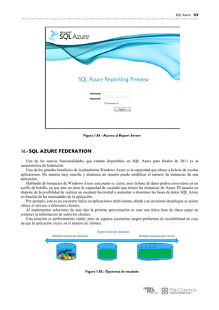 SQL Azure 53
Figura 1.81.- Acceso al Report Server
SQL AZURE FEDERATION16.-
Una de las nuevas funcionalidades que estarán disponibles en SQL Azure para finales de 2011 es la
característica de federación.
Uno de los grandes beneficios de la plataforma Windows Azure es la capacidad que ofrece a la hora de escalar
aplicaciones. De manera muy sencilla y dinámica un usuario puede modificar el número de instancias de una
aplicación.
Hablando de instancias de Windows Azure este punto es cierto, pero la base de datos podría convertirse en un
cuello de botella, ya que ésta no tiene la capacidad de escalado que tienen las instancias de Azure. El usuario no
dispone de la posibilidad de realizar un escalado horizontal y aumentar o disminuir las bases de datos SQL Azure
en función de las necesidades de la aplicación.
Por ejemplo, este es un escenario típico en aplicaciones multi-tenant, dónde con un mismo despliegue se quiere
ofrece el servicio a diferentes clientes.
Al implementar soluciones de este tipo la primera aproximación es usar una única base de datos capaz de
contener la información de todos los clientes.
Esta solución es perfectamente viable, pero en algunos escenarios surgen problemas de escalabilidad en caso
de que la aplicación crezca en el número de clientes.
Figura 1.82.- Opciones de escalado
 