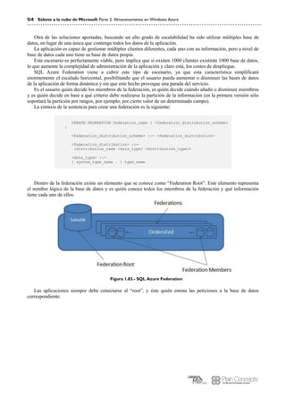 54 Súbete a la nube de Microsoft Parte 2: Almacenamiento en Windows Azure
Otra de las soluciones aportadas, buscando un alto grado de escalabilidad ha sido utilizar múltiples base de
datos, en lugar de una única que contenga todos los datos de la aplicación.
La aplicación es capaz de gestionar múltiples clientes diferentes, cada uno con su información, pero a nivel de
base de datos cada uno tiene su base de datos propia.
Este escenario es perfectamente viable, pero implica que si existen 1000 clientes existirán 1000 base de datos,
lo que aumente la complejidad de administración de la aplicación y claro está, los costes de despliegue.
SQL Azure Federation viene a cubrir este tipo de escenario, ya que esta característica simplificará
enormemente el escalado horizontal, posibilitando que el usuario pueda aumentar o disminuir las bases de datos
de la aplicación de forma dinámica y sin que este hecho provoque una parada del servicio.
Es el usuario quién decide los miembros de la federación, es quién decide cuándo añadir o disminuir miembros
y es quién decide en base a qué criterio debe realizarse la partición de la información (en la primera versión sólo
soportará la partición por rangos, por ejemplo, por cierto valor de un determinado campo).
La sintaxis de la sentencia para crear una federación es la siguiente:
CREATE FEDERATION federation_name { <federation_distribution_scheme>
}
<federation_distribution_scheme> ::= <federation_distribution>
<federation_distribution> ::=
(distribution_name <data_type> <distribution_type>)
<data_type> ::=
[ system_type_name . ] type_name
Dentro de la federación existe un elemento que se conoce como “Federation Root”. Este elemento representa
el nombre lógica de la base de datos y es quién conoce todos los miembros de la federación y qué información
tiene cada uno de ellos.
Figura 1.83.- SQL Azure Federation
Las aplicaciones siempre debe conectarse al “root”, y éste quién enruta las peticiones a la base de datos
correspondiente.
 