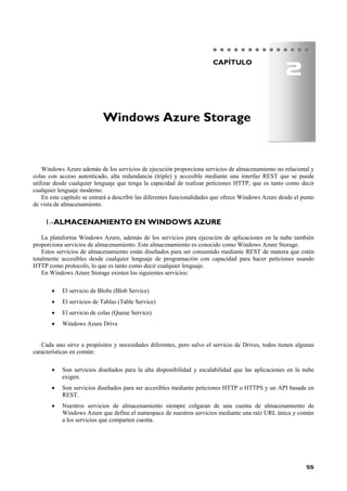 55
CAPÍTULO
Windows Azure además de los servicios de ejecución proporciona servicios de almacenamiento no relacional y
colas con acceso autenticado, alta redundancia (triple) y accesible mediante una interfaz REST que se puede
utilizar desde cualquier lenguaje que tenga la capacidad de realizar peticiones HTTP, que es tanto como decir
cualquier lenguaje moderno.
En este capítulo se entrará a describir las diferentes funcionalidades que ofrece Windows Azure desde el punto
de vista de almacenamiento.
ALMACENAMIENTO EN WINDOWS AZURE1.-
La plataforma Windows Azure, además de los servicios para ejecución de aplicaciones en la nube también
proporciona servicios de almacenamiento. Este almacenamiento es conocido como Windows Azure Storage.
Estos servicios de almacenamiento están diseñados para ser consumido mediante REST de manera que estén
totalmente accesibles desde cualquier lenguaje de programación con capacidad para hacer peticiones usando
HTTP como protocolo, lo que es tanto como decir cualquier lenguaje.
En Windows Azure Storage existen los siguientes servicios:
 El servicio de Blobs (Blob Service)
 El servicios de Tablas (Table Service)
 El servicio de colas (Queue Service)
 Windows Azure Drive
Cada uno sirve a propósitos y necesidades diferentes, pero salvo el servicio de Drives, todos tienen algunas
características en común:
 Son servicios diseñados para la alta disponibilidad y escalabilidad que las aplicaciones en la nube
exigen.
 Son servicios diseñados para ser accesibles mediante peticiones HTTP o HTTPS y un API basada en
REST.
 Nuestros servicios de almacenamiento siempre colgaran de una cuenta de almacenamiento de
Windows Azure que define el namespace de nuestros servicios mediante una raíz URL única y común
a los servicios que comparten cuenta.
Windows Azure Storage
2
 