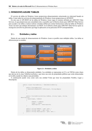 56 Súbete a la nube de Microsoft Parte 2: Almacenamiento en Windows Azure
WINDOWS AZURE TABLES2.-
El servicio de tablas de Windows Azure proporciona almacenamiento estructurado no relacional basado en
tablas. Como todos los servicios de almacenamiento de Windows Azure proporciona un API REST.
En este caso el API REST de las tablas de Windows Azure sigue el contrato definido por ADO.NET Data
Services, lo que proporciona una comodidad extra: es posible usar la librería cliente para ADO.NET Data Service
para acceder a las tablas e incluso realizar consultas LINQ (con ciertas limitaciones) sobre las tablas de Windows
Azure sin tener que trabajar directamente con REST. Es la librería cliente para ADO.NET Data Service quien se
encarga de convertir las peticiones que haga la aplicación en las peticiones HTTP correspondientes.
Entidades y tablas2.1.-
Dentro de una cuenta de almacenamiento de Windows Azure es posible crear múltiples tablas. Las tablas se
diferencian por su nombre.
Figura 2.1.- Entidades y tablas
Dentro de las tablas se almacenarán entidades. Las entidades se representan en C# o en VB.Net como clases
que derivan de la clase TableServiceEntity y que tiene una serie de propiedades públicas que serán almacenadas
en la tabla cuando los objetos sean persistidos.
A continuación puede verse como sería una entidad Visita que tiene las propiedades Nombre, Lugar y
Descripción.
public class VisitaEntity : TableServiceEntity
{
public VisitaEntity()
: base(Guid.NewGuid().ToString(), String.Empty)
{
}
public VisitaEntity(string nombre, string lugar, string
descripcion)
: base(lugar, nombre)
{
Nombre = nombre;
Lugar = lugar;
Descripcion = descripcion;
}
public string Nombre { get; set; }
public string Lugar { get; set; }
public string Descripcion { get; set; }
}
 