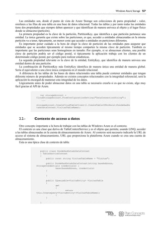 Windows Azure Storage 57
Las entidades son, desde el punto de vista de Azure Storage son colecciones de pares propiedad - valor,
similares a las filas de una tabla en una base de datos relacional. Todas las tablas y por tanto todas las entidades
tiene dos propiedades que siempre deben aparecer y que identifican de manera univoca al objeto y el lugar físico
donde se almacena (partición).
La primera propiedad es la clave de la partición, PartitionKey, que identifica a que partición pertenece una
entidad. La única garantía que existe sobre las particiones, es que, acceder a entidades almacenadas en la misma
partición va a tener, típicamente, un menor coste que acceder a entidades en particiones diferentes.
Es importante poner cuidado a la hora de elegir la clave de partición de las entidades para asegurar que
entidades que se acceden típicamente al mismo tiempo comparten la misma clave de partición. También es
importante que las particiones sean homogéneas en tamaño. Por ejemplo, si se almacenan clientes, una posible
clave de partición podría ser el código postal, si típicamente la aplicación trabaja con los clientes de un
determinado código postal, por ejemplo para realizar estadísticas.
La segunda propiedad relevante es la clave de la entidad, EntityKey, que identifica de manera univoca una
entidad dentro de una partición.
La combinación de PartitionKey más EntityKey identifica de manera única una entidad de manera global.
Sería el equivalente a una clave única compuesta en el mundo relacional.
A diferencia de las tablas de las bases de datos relacionales una tabla puede contener entidades que tengan
diferente número de propiedades. Además no existen conceptos relacionados con la integridad referencial, será la
aplicación la encargad de mantener esta integridad de los datos.
Lógicamente antes de poder almacenar datos en una tabla se necesario crearla si es que no existe, algo muy
fácil gracias al API de Azure.
var storageAccount =
CloudStorageAccount.FromConfigurationSetting("DataConnectionString");
...
storageAccount.CreateCloudTableClient().CreateTableIfNotExist(DondeHasEs
tadoDataContext.VisitasTableName);
Contexto de acceso a datos2.2.-
Otro concepto importante a la hora de trabajar con las tablas de Windows Azure es el contexto.
El contexto es una clase que deriva de TableContextService y es el objeto que permite, usando LINQ, acceder
a las tablas almacenadas en la cuenta de almacenamiento de Azure. Al contexto será necesario indicarle la URL de
acceso al sistema de almacenamiento, URL que proporciona la plataforma Azure cuando se crea una cuenta de
almacenamiento.
Esta es una típica clase de contexto de tabla:
public class DondeHasEstadoDataContext
: TableServiceContext
{
public const string VisitasTableName = "Visitas";
public DondeHasEstadoDataContext(string baseAddress,
StorageCredentials credentials) :
base(baseAddress, credentials)
{
}
public IQueryable<VisitaEntity> VisitasTable
{
get
{
return
this.CreateQuery<VisitaEntity>(VisitasTableName);
}
}
}
 