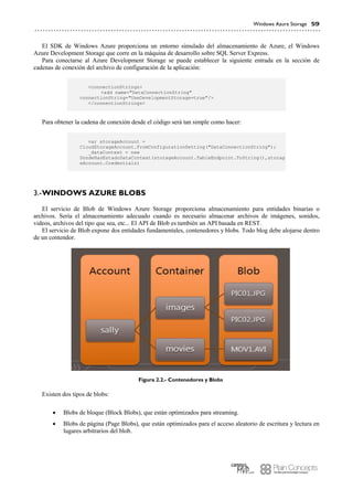Windows Azure Storage 59
El SDK de Windows Azure proporciona un entorno simulado del almacenamiento de Azure, el Windows
Azure Development Storage que corre en la máquina de desarrollo sobre SQL Server Express.
Para conectarse al Azure Development Storage se puede establecer la siguiente entrada en la sección de
cadenas de conexión del archivo de configuración de la aplicación:
<connectionStrings>
<add name="DataConnectionString"
connectionString="UseDevelopmentStorage=true"/>
</connectionStrings>
Para obtener la cadena de conexión desde el código será tan simple como hacer:
var storageAccount =
CloudStorageAccount.FromConfigurationSetting("DataConnectionString");
_dataContext = new
DondeHasEstadoDataContext(storageAccount.TableEndpoint.ToString(),storag
eAccount.Credentials)
WINDOWS AZURE BLOBS3.-
El servicio de Blob de Windows Azure Storage proporciona almacenamiento para entidades binarias o
archivos. Sería el almacenamiento adecuado cuando es necesario almacenar archivos de imágenes, sonidos,
videos, archivos del tipo que sea, etc... El API de Blob es también un API basada en REST.
El servicio de Blob expone dos entidades fundamentales, contenedores y blobs. Todo blog debe alojarse dentro
de un contendor.
Figura 2.2.- Contenedores y Blobs
Existen dos tipos de blobs:
 Blobs de bloque (Block Blobs), que están optimizados para streaming.
 Blobs de página (Page Blobs), que están optimizados para el acceso aleatorio de escritura y lectura en
lugares arbitrarios del blob.
 