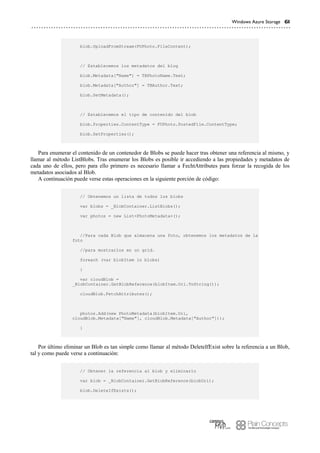 Windows Azure Storage 61
blob.UploadFromStream(FUPhoto.FileContent);
// Establecemos los metadatos del blog
blob.Metadata["Name"] = TBPhotoName.Text;
blob.Metadata["Author"] = TBAuthor.Text;
blob.SetMetadata();
// Establecemos el tipo de contenido del blob
blob.Properties.ContentType = FUPhoto.PostedFile.ContentType;
blob.SetProperties();
Para enumerar el contenido de un contenedor de Blobs se puede hacer tras obtener una referencia al mismo, y
llamar al método ListBlobs. Tras enumerar los Blobs es posible ir accediendo a las propiedades y metadatos de
cada uno de ellos, pero para ello primero es necesario llamar a FechtAttributes para forzar la recogida de los
metadatos asociados al Blob.
A continuación puede verse estas operaciones en la siguiente porción de código:
// Obtenemos un lista de todos los blobs
var blobs = _BlobContainer.ListBlobs();
var photos = new List<PhotoMetadata>();
//Para cada Blob que almacena una foto, obtenemos los metadatos de la
foto
//para mostrarlos en un grid.
foreach (var blobItem in blobs)
{
var cloudBlob =
_BlobContainer.GetBlobReference(blobItem.Uri.ToString());
cloudBlob.FetchAttributes();
photos.Add(new PhotoMetadata(blobItem.Uri,
cloudBlob.Metadata["Name"], cloudBlob.Metadata["Author"]));
}
Por último eliminar un Blob es tan simple como llamar al método DeleteIfExist sobre la referencia a un Blob,
tal y como puede verse a continuación:
// Obtener la referencia al blob y eliminarlo
var blob = _BlobContainer.GetBlobReference(blobUri);
blob.DeleteIfExists();
 