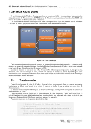 62 Súbete a la nube de Microsoft Parte 2: Almacenamiento en Windows Azure
WINDOWS AZURE QUEUE4.-
El servicio de colas de Windows Azure proporciona un mecanismo fiable y persistente para la comunicación
entre aplicaciones de Windows Azure. El API de colas de Windows Azure, construido también sobre REST, está
basado en dos tipos de abstracciones: colas y mensajes.
Las colas soportan atributos que se especifican como claves pares valor y que nos permiten asociar metadatos
a las colas de manera que puedan identificarse o mantenerse datos asociados a las mismas.
Figura 2.3.- Colas y mensajes
Cada cuenta de almacenamiento puede contener un número ilimitado de colas de mensajes y cada cola puede
contener un número de mensajes ilimitado. La principal limitación en las colas de Windows Azure viene marcada
por el hecho de que el tamaño máximo de mensaje es 8Kb.
Cuando un mensaje se lee desde una cola, el consumidor del mensaje es responsable de, tras procesarlo,
eliminarlo. Una vez el mensaje es leído, durante un periodo de tiempo no estará disponible para otros
consumidores. Si el mensaje no es borrado en ese intervalo de tiempo, su visibilidad es restablecida de manera que
otros consumidores pueden procesarlo.
Trabajo con colas4.1.-
Para utilizar el servicio de colas de Windows Azure el primer paso que debe darse es conectar a una cola.
Lógicamente se deberá crear la cola si no existe. El proceso es similar al que se realiza para otros tipos de
almacenamiento.
El método FromConfigurationSetting de la clase CloudStorageAccount permite configurar la conexión al
almacenamiento de Azure.
Luego es posible crear un cliente para el almacenamiento de colas llamando a CreateCloudQueueClient. El
método GetQueueReference del CloudQueueClient permite obtener una referencia a la cola a través de la que
llamaremos al método CreateIfNotExists, que creará la cola si es necesario.
Puede verse el proceso en el siguiente ejemplo de código:
// Establecer la conexión con Windows Azure Storage
var storageAccount =
CloudStorageAccount.FromConfigurationSetting("DataConnectionString");
//Obtener un cliente para el servicio de colas
_QueueClient = storageAccount.CreateCloudQueueClient();
 
