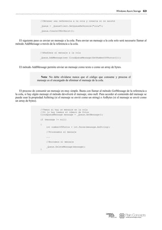 Windows Azure Storage 63
//Obtener una referencia a la cola y crearla si no existe
_Queue = _QueueClient.GetQueueReference("cola");
_Queue.CreateIfNotExist();
El siguiente paso es enviar un mensaje a la cola. Para enviar un mensaje a la cola solo será necesario llamar al
método AddMessage a través de la referencia a la cola.
//Añadimos el mensaje a la cola
_Queue.AddMessage(new CloudQueueMessage(GetNumberOfPhotos()));
El método AddMessage permite enviar un mensaje como texto o como un array de bytes.
Nota: No debe olvidarse nunca que el código que consume y procesa el
mensaje es el encargado de eliminar el mensaje de la cola.
El proceso de consumir un mensaje en muy simple. Basta con llamar al método GetMessage de la referencia a
la cola, si hay algún mensaje el método devolverá el mensaje, sino null. Para acceder al contenido del mensaje se
puede usar la propiedad AsString (si el mensaje se envió como un string) o AsBytes (si el mensaje se envió como
un array de bytes).
//Vemos si hay un mensaje en la cola
//Si lo hay leemos el número de fotos
CloudQueueMessage message = _Queue.GetMessage();
if (message != null)
{
int numberOfPhotos = int.Parse(message.AsString);
//Procesamos el mensaje
...
//Borramos el mensaje
_Queue.DeleteMessage(message);
}
 