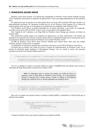 64 Súbete a la nube de Microsoft Parte 2: Almacenamiento en Windows Azure
WINDOWS AZURE DRIVE5.-
Windows Azure Drive permite a las aplicaciones desplegadas en Windows Azure montar unidades de disco
NTFS, facilitando enormemente la migración de aplicaciones a Azure que tengan dependencias de una unidad de
disco.
Las aplicaciones que se ejecutan en la nube pueden hacer uso de las API existentes NTFS para acceder a un
almacenamiento persistente. Es importante recordar que un rol de Windows Azure dispone de un sistema de
almacenamiento, pero que éste no es persistente ni es posible que sea compartido entre diferentes roles.
Con Windows Azure Drives es posible disponible de un sistema persistente y que puede ser compartido,
accesible a través de las APIs de NTFS, es decir, como si se accediera a una unidad de disco.
Esta "unidad de red" realmente es un Page Blob de Windows Azure Storaga que contiene un fichero en
formato VHD.
Esta característica puede ayudar en la migración de aplicaciones a la nube, permitiendo a los clientes una
experiencia de migración más uniforme al mismo tiempo reducir la cantidad de tiempo que se necesita para mover
sus aplicaciones desde el propio entorno de Windows en un entorno Windows Azure.
El SDK de Windows Azure Drive ofrece diversos métodos para realizar tareas como crear una unidad,
montarla, copiarla e incluso hacer un snapshot.
A continuación se mostrará un ejemplo muy sencillo de cómo hacer uso del API de Windows Azure Drive.
El primer paso es obtener una cuenta de acceso al sistema de almacenamiento de Windows Azure. En el
entorno de desarrollo puede emplearse el Development Storage. Una vez creada la cuenta será necesario
inicializar una caché en la instancia dónde resida el rol.
CloudStorageAccount storageAccount = CloudStorageAccount.DevelopmentStorageAccount;
LocalResource localCache = RoleEnvironment.GetLocalResource("InstanceDriveCache");
CloudDrive.InitializeCache(localCache.RootPath, localCache.MaximumSizeInMegabytes);
Una vez se dispone la cuenta es necesario obtener un objeto CloudBlobClient que permite tener acceso al
contenedor del Page Block dónde se almacenará el fichero VHD.
Nota: Es importante tener en cuenta, que aunque una unidad de Drives se
almacene como un Page Blob en Windows Azure Storage, en el Development
Storage no funciona de la misma manera. Cuando se emplea el Development
Storage una unidad de Drive se simula empleando una unidad de disco.
CloudBlobClient blobClient = storageAccount.CreateCloudBlobClient();
var container = blobClient.GetContainerReference("vhd");
var vhdBlob = container.GetBlobReference("MyDrive.vhd");
Para crear la unidad será necesario llamar al método CreateCloudDrive, indicándole la URI del blob que se
utilizará como unidad.
CloudDrive myCloudDrive = storageAccount.CreateCloudDrive(
blobClient
.GetContainerReference("vhd")
.GetPageBlobReference("MyDrive.vhd")
.Uri.ToString()
);
Y llamar al método Create, que creará la unidad con un tamaño de 64 Mb.
 