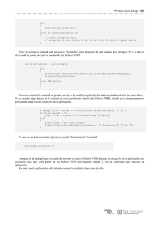 Windows Azure Storage 65
try
{
myCloudDrive.Create(64);
}
catch (CloudDriveException ex)
{
// handle exception here
// exception is also thrown if all is well but the drive already exists
}
Una vez creada la unidad será necesario "montarla", para disponer de una unidad, por ejemplo "X:", a través
de la cual se puede acceder al contenido del fichero VHD.
string driveLetter = string.Empty;
try
{
driveLetter = myCloudDrive.Mount(localCache.MaximumSizeInMegabytes,
DriveMountOptions.None);
}
catch (Exception)
{
}
Una vez montada la unidad, se puede acceder a la unidad empleando los sistemas habituales de acceso a disco.
Si se escribe algo dentro de la unidad se está escribiendo dentro del fichero VHD, siendo este almacenamiento
persistente entre varias ejecución de la aplicación.
string[] files = System.IO.Directory.GetFiles(driveLetter, "*.*");
if (files.Length > 0)
Label1.Text = System.IO.File.ReadAllText(files[0]);
else
{
Label1.Text = "No files found";
System.IO.File.WriteAllText(driveLetter + "fichero.txt", "hola!!");
}
Y una vez se ha terminado el proceso, puede "desmontarse" la unidad.
myCloudDrive.Unmount();
Aunque en el ejemplo que se acaba de mostrar se crea el fichero VHD durante la ejecución de la aplicación, un
escenario más real sería partir de un fichero VHD previamente creado y con el contenido que necesite la
aplicación.
En este caso la aplicación sólo debería montar la unidad y hacer uso de ella.
 