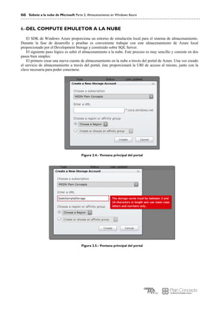 66 Súbete a la nube de Microsoft Parte 2: Almacenamiento en Windows Azure
DEL COMPUTE EMULETOR A LA NUBE6.-
El SDK de Windows Azure proporciona un entorno de simulación local para el sistema de almacenamiento.
Durante la fase de desarrollo y pruebas es conveniente trabajar con este almacenamiento de Azure local
proporcionado por el Development Storage y construido sobre SQL Server.
El siguiente paso lógico es subir el almacenamiento a la nube. Este proceso es muy sencillo y consiste en dos
pasos bien simples:
El primero crear una nueva cuenta de almacenamiento en la nube a través del portal de Azure. Una vez creado
el servicio de almacenamiento a través del portal, éste proporcionará la URI de acceso al mismo, junto con la
clave necesaria para poder conectarse.
Figura 2.4.- Ventana principal del portal
Figura 2.5.- Ventana principal del portal
 