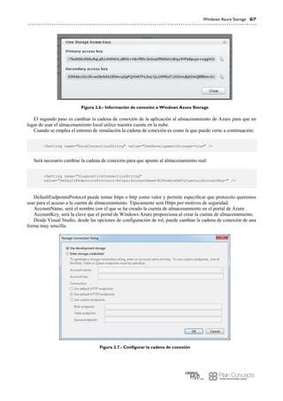Windows Azure Storage 67
Figura 2.6.- Información de conexión a Windows Azure Storage
El segundo paso es cambiar la cadena de conexión de la aplicación al almacenamiento de Azure para que en
lugar de usar el almacenamiento local utilice nuestra cuenta en la nube.
Cuando se emplea el entorno de simulación la cadena de conexión es como la que puede verse a continuación:
<Setting name="DataConnectionString" value="UseDevelopmentStorage=true" />
Será necesario cambiar la cadena de conexión para que apunte al almacenamiento real:
<Setting name="DiagnosticsConnectionString"
value="DefaultEndpointsProtocol=https;AccountName=ElNombreDeTuCuenta;AccountKey=" />
DefaultEndpointsProtocol puede tomar https o http como valor y permite especificar que protocolo queremos
usar para el acceso a la cuenta de almacenamiento. Típicamente será Https por motivos de seguridad.
AccountName, será el nombre con el que se ha creado la cuenta de almacenamiento en el portal de Azure.
AccountKey, será la clave que el portal de Windows Azure proporciona al crear la cuenta de almacenamiento.
Desde Visual Studio, desde las opciones de configuración de rol, puede cambiar la cadena de conexión de una
forma muy sencilla:
Figura 2.7.- Configurar la cadena de conexión
 