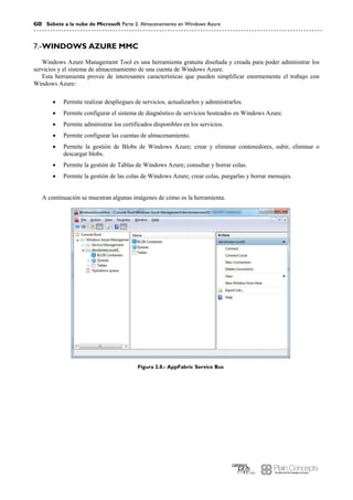 68 Súbete a la nube de Microsoft Parte 2: Almacenamiento en Windows Azure
WINDOWS AZURE MMC7.-
Windows Azure Management Tool es una herramienta gratuita diseñada y creada para poder administrar los
servicios y el sistema de almacenamiento de una cuenta de Windows Azure.
Esta herramienta provee de interesantes características que pueden simplificar enormemente el trabajo con
Windows Azure:
 Permite realizar despliegues de servicios, actualizarlos y administrarlos.
 Permite configurar el sistema de diagnóstico de servicios hosteados en Windows Azure.
 Permite administrar los certificados disponibles en los servicios.
 Permite configurar las cuentas de almacenamiento.
 Permite la gestión de Blobs de Windows Azure; crear y eliminar contenedores, subir, eliminar o
descargar blobs.
 Permite la gestión de Tablas de Windows Azure; consultar y borrar colas.
 Permite la gestión de las colas de Windows Azure; crear colas, purgarlas y borrar mensajes.
A continuación se muestran algunas imágenes de cómo es la herramienta.
Figura 2.8.- AppFabric Service Bus
 