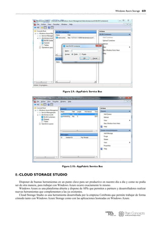 Windows Azure Storage 69
Figura 2.9.- AppFabric Service Bus
Figura 2.10.- AppFabric Service Bus
CLOUD STORAGE STUDIO8.-
Disponer de buenas herramientas en un punto clave para ser productivo en nuestro día a día y como no podía
ser de otra manera, para trabajar con Windows Azure ocurre exactamente lo mismo.
Windows Azure es una plataforma abierta y dispone de APIs que permiten a partners y desarrolladores realizar
nuevas herramientas que complementen a las ya existentes.
Cloud Storage Studio es una herramienta desarrollada por la empresa Cerebrata que permite trabajar de forma
cómodo tanto con Windows Azure Storage como con las aplicaciones hosteadas en Windows Azure.
 