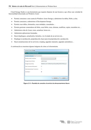 70 Súbete a la nube de Microsoft Parte 2: Almacenamiento en Windows Azure
Cloud Storaga Studio es una herramienta que requiere disponer de una licencia y que ofrece una variedad de
funcionalidad relacionada con Windows Azure:
 Permite conectarse a una cuenta de Windows Azure Storage y administrar las tablas, blobs y colas.
 Permite conectarse y administrar el Development Storage.
 Permite crear tablas, eliminarlas, crear entidades, consultarlas…
 Permite gestionar contenedores de blobs, crear blobs; crear, eliminar, modificar, copiar, renombrar etc…
 Administrar colas de Azure; crear, actualizar, borrar etc…
 Administrar aplicaciones hosteadas;
 Hacer despliegues, actualizarlos, borrarlos, ver el estado de un servicio etc...
 Desplegar en producción, preproducción, hacer paso de preproducción a producción.
 Hacer actualizaciones de los servicios; swaping, upgrades manuales, upgrades automáticos…
A continuación se muestran algunas imágenes de cómo es la herramienta.
Figura 2.11.- Pantalla de conexión al servicio de almacenamiento Azure
 
