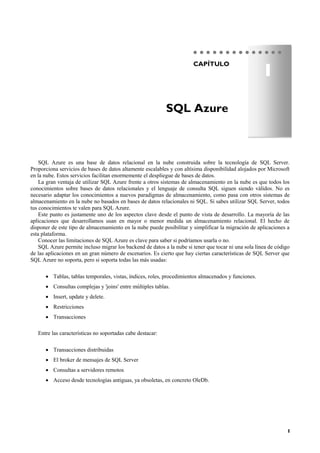 1
CAPÍTULO
SQL Azure es una base de datos relacional en la nube construida sobre la tecnología de SQL Server.
Proporciona servicios de bases de datos altamente escalables y con altísima disponibilidad alojados por Microsoft
en la nube. Estos servicios facilitan enormemente el despliegue de bases de datos.
La gran ventaja de utilizar SQL Azure frente a otros sistemas de almacenamiento en la nube es que todos los
conocimientos sobre bases de datos relacionales y el lenguaje de consulta SQL siguen siendo válidos. No es
necesario adaptar los conocimientos a nuevos paradigmas de almacenamiento, como pasa con otros sistemas de
almacenamiento en la nube no basados en bases de datos relacionales ni SQL. Si sabes utilizar SQL Server, todos
tus conocimientos te valen para SQL Azure.
Este punto es justamente uno de los aspectos clave desde el punto de vista de desarrollo. La mayoría de las
aplicaciones que desarrollamos usan en mayor o menor medida un almacenamiento relacional. El hecho de
disponer de este tipo de almacenamiento en la nube puede posibilitar y simplificar la migración de aplicaciones a
esta plataforma.
Conocer las limitaciones de SQL Azure es clave para saber si podríamos usarla o no.
SQL Azure permite incluso migrar los backend de datos a la nube si tener que tocar ni una sola línea de código
de las aplicaciones en un gran número de escenarios. Es cierto que hay ciertas características de SQL Server que
SQL Azure no soporta, pero si soporta todas las más usadas:
 Tablas, tablas temporales, vistas, índices, roles, procedimientos almacenados y funciones.
 Consultas complejas y 'joins' entre múltiples tablas.
 Insert, update y delete.
 Restricciones
 Transacciones
Entre las características no soportadas cabe destacar:
 Transacciones distribuidas
 El broker de mensajes de SQL Server
 Consultas a servidores remotos
 Acceso desde tecnologías antiguas, ya obsoletas, en concreto OleDb.
SQL Azure
1
 