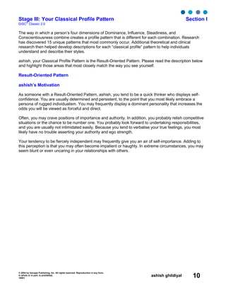 © 2004 by Inscape Publishing, Inc. All rights reserved. Reproduction in any form,
in whole or in part, is prohibited.
16001
ashish ghildiyal 10
Stage III: Your Classical Profile Pattern Section I
DiSC
®
Classic 2.0
The way in which a person’s four dimensions of Dominance, Influence, Steadiness, and
Conscientiousness combine creates a profile pattern that is different for each combination. Research
has discovered 15 unique patterns that most commonly occur. Additional theoretical and clinical
research then helped develop descriptions for each “classical profile” pattern to help individuals
understand and describe their styles.
ashish, your Classical Profile Pattern is the Result-Oriented Pattern. Please read the description below
and highlight those areas that most closely match the way you see yourself.
Result-Oriented Pattern
ashish’s Motivation
As someone with a Result-Oriented Pattern, ashish, you tend to be a quick thinker who displays self-
confidence. You are usually determined and persistent, to the point that you most likely embrace a
persona of rugged individualism. You may frequently display a dominant personality that increases the
odds you will be viewed as forceful and direct.
Often, you may crave positions of importance and authority. In addition, you probably relish competitive
situations or the chance to be number one. You probably look forward to undertaking responsibilities,
and you are usually not intimidated easily. Because you tend to verbalise your true feelings, you most
likely have no trouble asserting your authority and ego strength.
Your tendency to be fiercely independent may frequently give you an air of self-importance. Adding to
this perception is that you may often become impatient or haughty. In extreme circumstances, you may
seem blunt or even uncaring in your relationships with others.
 