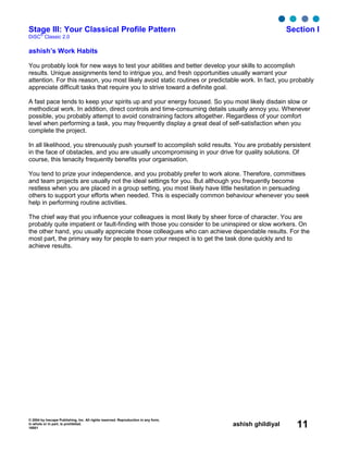 © 2004 by Inscape Publishing, Inc. All rights reserved. Reproduction in any form,
in whole or in part, is prohibited.
16001
ashish ghildiyal 11
Stage III: Your Classical Profile Pattern Section I
DiSC
®
Classic 2.0
ashish’s Work Habits
You probably look for new ways to test your abilities and better develop your skills to accomplish
results. Unique assignments tend to intrigue you, and fresh opportunities usually warrant your
attention. For this reason, you most likely avoid static routines or predictable work. In fact, you probably
appreciate difficult tasks that require you to strive toward a definite goal.
A fast pace tends to keep your spirits up and your energy focused. So you most likely disdain slow or
methodical work. In addition, direct controls and time-consuming details usually annoy you. Whenever
possible, you probably attempt to avoid constraining factors altogether. Regardless of your comfort
level when performing a task, you may frequently display a great deal of self-satisfaction when you
complete the project.
In all likelihood, you strenuously push yourself to accomplish solid results. You are probably persistent
in the face of obstacles, and you are usually uncompromising in your drive for quality solutions. Of
course, this tenacity frequently benefits your organisation.
You tend to prize your independence, and you probably prefer to work alone. Therefore, committees
and team projects are usually not the ideal settings for you. But although you frequently become
restless when you are placed in a group setting, you most likely have little hesitation in persuading
others to support your efforts when needed. This is especially common behaviour whenever you seek
help in performing routine activities.
The chief way that you influence your colleagues is most likely by sheer force of character. You are
probably quite impatient or fault-finding with those you consider to be uninspired or slow workers. On
the other hand, you usually appreciate those colleagues who can achieve dependable results. For the
most part, the primary way for people to earn your respect is to get the task done quickly and to
achieve results.
 