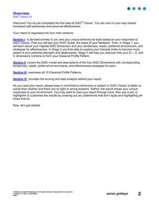 © 2004 by Inscape Publishing, Inc. All rights reserved. Reproduction in any form,
in whole or in part, is prohibited.
16001
ashish ghildiyal 2
Overview
DiSC
®
Classic 2.0
Welcome! You’ve just completed the first step of DiSC®
Classic. You are now on your way toward
increased self-awareness and personal effectiveness.
Your report is organised into four main sections:
Section I is devoted entirely to you and your unique behavioural style based on your responses to
DiSC Classic. First you will see your DiSC Graph, the basis of your feedback. Then, in Stage 1, you
will learn about your Highest DiSC Dimension and your tendencies, needs, preferred environment, and
strategies for effectiveness. In Stage 2 you’ll be able to explore your Intensity Index to become more
aware of your potential strengths and weaknesses. Stage 3 will help you discover how your D, i, S, and
C dimensions combine to form your Classical Profile Pattern.
Section II covers the DiSC model and descriptions of the four DiSC Dimensions with corresponding
tendencies, needs, preferred environments, and effectiveness strategies for each.
Section III overviews all 15 Classical Profile Patterns.
Section IV provides the scoring and data analysis behind your report.
As you read your report, please keep in mind that no dimension or pattern in DiSC Classic is better or
worse than another and there are no right or wrong answers. Rather, the report shows your unique
responses to your environment. You may want to read your report through once, then use a pen or
highlighter to customise the results by crossing out any statements that don’t apply and highlighting all
those that do.
Now, let’s get started.
 