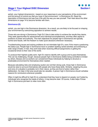 © 2004 by Inscape Publishing, Inc. All rights reserved. Reproduction in any form,
in whole or in part, is prohibited.
16001
ashish ghildiyal 4
Stage I: Your Highest DiSC Dimension Section I
DiSC
®
Classic 2.0
ashish, your highest dimension(s) - based on your responses to your perceptions of the environment
and the amount of control you feel you have in that environment - is Dominance (D). Read the
description of Dominance and see how it fits with the way you see yourself. Then read about the other
dimensions on page 14 to become familiar with them.
Dominance (D)
ashish, you are high in the Dominance dimension. As a result, you are likely to be focused on shaping
your environment by overcoming opposition to achieve results.
Those who are strong in Dominance (“high D’s”) like to take action to achieve the results they desire.
They seek opportunities for advancement and individual accomplishment, and they often aspire to
positions of power and authority. The main objectives for people high in Dominance are typically
control and results, with the freedom to make quick decisions whenever necessary.
Troubleshooting issues and solving problems do not intimidate high D’s, even if this means questioning
the status quo. People high in Dominance have no problem tackling varied activities and embracing a
wide range of tasks. In fact, they work best when receiving difficult assignments or getting the
occasional shock to their view of the world.
To produce their highest quality work, high D’s need to identify with a group and to pace themselves.
This can be challenging, though, because people high in Dominance dislike being controlled or limited
by others. Bosses and co-workers can complement these individuals by helping to structure a
predictable environment for themselves when needed.
Because calculating risks and employing caution are not their strong suits, those high in Dominance
would be wise to surround themselves with people who have these skills. Similarly, weighing the pros
and cons of a situation is probably not in their nature, as they are fond of action rather than
deliberation. So help in that area would also be valuable. A person high in Dominance should verbalise
reasons for conclusions whenever possible.
Often it might be difficult for high D’s to understand that they have to depend on people, but if aided by
individuals who recognise the needs of others, it may become clear. Of course, it also helps if those
high in Dominance just learn to relax more often.
 