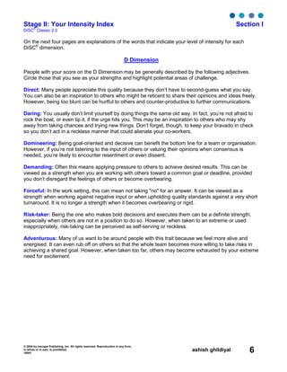 © 2004 by Inscape Publishing, Inc. All rights reserved. Reproduction in any form,
in whole or in part, is prohibited.
16001
ashish ghildiyal 6
Stage II: Your Intensity Index Section I
DiSC
®
Classic 2.0
On the next four pages are explanations of the words that indicate your level of intensity for each
DiSC®
dimension.
D Dimension
People with your score on the D Dimension may be generally described by the following adjectives.
Circle those that you see as your strengths and highlight potential areas of challenge.
Direct: Many people appreciate this quality because they don’t have to second-guess what you say.
You can also be an inspiration to others who might be reticent to share their opinions and ideas freely.
However, being too blunt can be hurtful to others and counter-productive to further communications.
Daring: You usually don’t limit yourself by doing things the same old way. In fact, you’re not afraid to
rock the boat, or even tip it, if the urge hits you. This may be an inspiration to others who may shy
away from taking chances and trying new things. Don’t forget, though, to keep your bravado in check
so you don’t act in a reckless manner that could alienate your co-workers.
Domineering: Being goal-oriented and decisive can benefit the bottom line for a team or organisation.
However, if you’re not listening to the input of others or valuing their opinions when consensus is
needed, you’re likely to encounter resentment or even dissent.
Demanding: Often this means applying pressure to others to achieve desired results. This can be
viewed as a strength when you are working with others toward a common goal or deadline, provided
you don’t disregard the feelings of others or become overbearing.
Forceful: In the work setting, this can mean not taking "no" for an answer. It can be viewed as a
strength when working against negative input or when upholding quality standards against a very short
turnaround. It is no longer a strength when it becomes overbearing or rigid.
Risk-taker: Being the one who makes bold decisions and executes them can be a definite strength,
especially when others are not in a position to do so. However, when taken to an extreme or used
inappropriately, risk-taking can be perceived as self-serving or reckless.
Adventurous: Many of us want to be around people with this trait because we feel more alive and
energised. It can even rub off on others so that the whole team becomes more willing to take risks in
achieving a shared goal. However, when taken too far, others may become exhausted by your extreme
need for excitement.
 