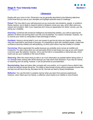 © 2004 by Inscape Publishing, Inc. All rights reserved. Reproduction in any form,
in whole or in part, is prohibited.
16001
ashish ghildiyal 7
Stage II: Your Intensity Index Section I
DiSC
®
Classic 2.0
i Dimension
People with your score on the i Dimension may be generally described by the following adjectives.
Circle those that you see as your strengths and highlight potential areas of challenge.
Poised: This may refer to your self-assurance as you encounter new situations, people, or problems.
Rarely reactive, you’re likely to respond calmly to whatever comes your way, which often earns you
respect and emulation. Still, if your responses don’t show an appreciation for others’ worries, you risk
losing your credibility.
Charming: Combined with emotional intelligence and leadership abilities, your skill at capturing the
attention of others and winning them over has a lot of potential. You need to remember, however, not
to overuse your charm to manipulate or take advantage of others.
Confident: Having a strong belief in your own powers to get the job done can inspire others to take
risks that could lead to new levels of success. It is rewarding to work with confident people, unless their
confidence becomes inflated and self-gratifying, at which point others may feel irritated or invisible.
Convincing: Others appreciate this quality because you probably come across as credible and
trustworthy. It is also a plus when you can persuade others to see things your way as you work toward
a common goal. Be watchful, however, not to use this trait in a manipulative or dishonest way, which
could cost you your credibility or the trust of others.
Observing: Often this means that you take in as much information as possible before taking action. It
is a strength when working with others because you help inform their decisions. If you rely too heavily
on observing and not acting, however, it can be perceived as procrastination.
Discriminating: Ideas and plans often compete with one another, so it is good to have a distinct idea
of what the desired results should be. The ability to discriminate among various proposals ensures that
the best one will rise to the top. But taken too far, this trait can lead to closed-mindedness.
Reflective: You use this trait in a positive manner when you learn from previous experiences.
However, when relied upon too heavily, a reflective nature leads to an inability to move forward.
 