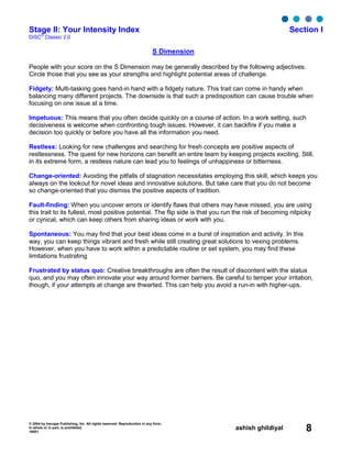 © 2004 by Inscape Publishing, Inc. All rights reserved. Reproduction in any form,
in whole or in part, is prohibited.
16001
ashish ghildiyal 8
Stage II: Your Intensity Index Section I
DiSC
®
Classic 2.0
S Dimension
People with your score on the S Dimension may be generally described by the following adjectives.
Circle those that you see as your strengths and highlight potential areas of challenge.
Fidgety: Multi-tasking goes hand-in hand with a fidgety nature. This trait can come in handy when
balancing many different projects. The downside is that such a predisposition can cause trouble when
focusing on one issue at a time.
Impetuous: This means that you often decide quickly on a course of action. In a work setting, such
decisiveness is welcome when confronting tough issues. However, it can backfire if you make a
decision too quickly or before you have all the information you need.
Restless: Looking for new challenges and searching for fresh concepts are positive aspects of
restlessness. The quest for new horizons can benefit an entire team by keeping projects exciting. Still,
in its extreme form, a restless nature can lead you to feelings of unhappiness or bitterness.
Change-oriented: Avoiding the pitfalls of stagnation necessitates employing this skill, which keeps you
always on the lookout for novel ideas and innovative solutions. But take care that you do not become
so change-oriented that you dismiss the positive aspects of tradition.
Fault-finding: When you uncover errors or identify flaws that others may have missed, you are using
this trait to its fullest, most positive potential. The flip side is that you run the risk of becoming nitpicky
or cynical, which can keep others from sharing ideas or work with you.
Spontaneous: You may find that your best ideas come in a burst of inspiration and activity. In this
way, you can keep things vibrant and fresh while still creating great solutions to vexing problems.
However, when you have to work within a predictable routine or set system, you may find these
limitations frustrating
Frustrated by status quo: Creative breakthroughs are often the result of discontent with the status
quo, and you may often innovate your way around former barriers. Be careful to temper your irritation,
though, if your attempts at change are thwarted. This can help you avoid a run-in with higher-ups.
 