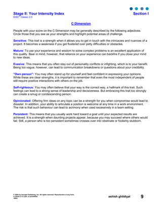© 2004 by Inscape Publishing, Inc. All rights reserved. Reproduction in any form,
in whole or in part, is prohibited.
16001
ashish ghildiyal 9
Stage II: Your Intensity Index Section I
DiSC
®
Classic 2.0
C Dimension
People with your score on the C Dimension may be generally described by the following adjectives.
Circle those that you see as your strengths and highlight potential areas of challenge.
Sensitive: This trait is a strength when it allows you to get in touch with the intricacies and nuances of a
project. It becomes a weakness if you get flustered over petty difficulties or obstacles.
Mature: To use your experience and wisdom to solve complex problems is an excellent application of
this quality. Bear in mind, however, that reliance on your experience can backfire if you close your mind
to new ideas.
Evasive: This means that you often stay out of personality conflicts or infighting, which is to your benefit.
Being too vague, however, can lead to communication breakdowns or questions about your credibility.
"Own person": You may often stand up for yourself and feel confident in expressing your opinions.
While these are clear strengths, it is important to remember that even the most independent of people
still require positive interactions with others on the job.
Self-righteous: You may often believe that your way is the correct way, a hallmark of this trait. Such
feelings can lead to a strong sense of leadership and decisiveness. But embracing this trait too strongly
can create a smug or condescending person.
Opinionated: Offering firm ideas on any topic can be a strength for you when compromise would lead to
disaster. In addition, your ability to articulate a position is welcome at any time in a work environment.
The risk is that such behaviour can lead to acrimony when used excessively in a team setting.
Persistent: This means that you usually work hard toward a goal until your expected results are
achieved. It is a strength when daunting projects appear, because you may succeed where others would
fail. Still, a person who is too persistent sometimes crosses over into obstinate or foolishly stubborn.
 