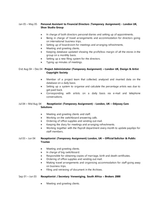 Jan 05 – May 05 Personal Assistant to Financial Directors (Temporary Assignment) - London UK,
Shoe Studio Group
 In charge of both directors personal diaries and setting up of appointments.
 Being in charge of travel arrangements and accommodation for directors going
on international business trips.
 Setting up of boardroom for meetings and arranging refreshments.
 Meeting and greeting clients.
 Keeping database updated showing the profit/loss margin of all the stores in the
group on a monthly basis.
 Setting up a new filing system for the directors.
 Typing up minutes of meetings.
End Aug 04 – Des 04 Project Administrator (Temporary Assignment) – London UK, Design & Artist
Copyright Society
 Member of a project team that collected, analyzed and inserted data on the
database on a daily basis.
 Setting up a system to organise and calculate the percentage artists was due to
get paid back.
 Corresponding with artists on a daily basis via e-mail and telephone
conversations.
Jul 04 – Mid Aug 04 Receptionist (Temporary Assignment) - London, UK – Odyssey Care
Solutions
 Meeting and greeting clients and staff.
 Working on the switchboard answering calls.
 Ordering of office supplies and sending out mail.
 Keeping the diary for meetings and arranging refreshments.
 Working together with the Payroll department every month to update payslips for
staff members.
Jul 03 – Jun 04 Receptionist (Temporary Assignment) London, UK – Official Solicitor & Public
Trustee
 Meeting and greeting clients.
 In charge of big switchboard.
 Responsible for obtaining copies of marriage, birth and death certificates.
 Ordering of office supplies and sending out mail.
 Making travel arrangements and organising accommodation for staff going away
on business trips.
 Filing and retrieving of document in the Archives.
Sep 01 – Jun 03 Receptionist / Secretary Vereeniging, South Africa – Brokers 2000
 Meeting and greeting clients.
 