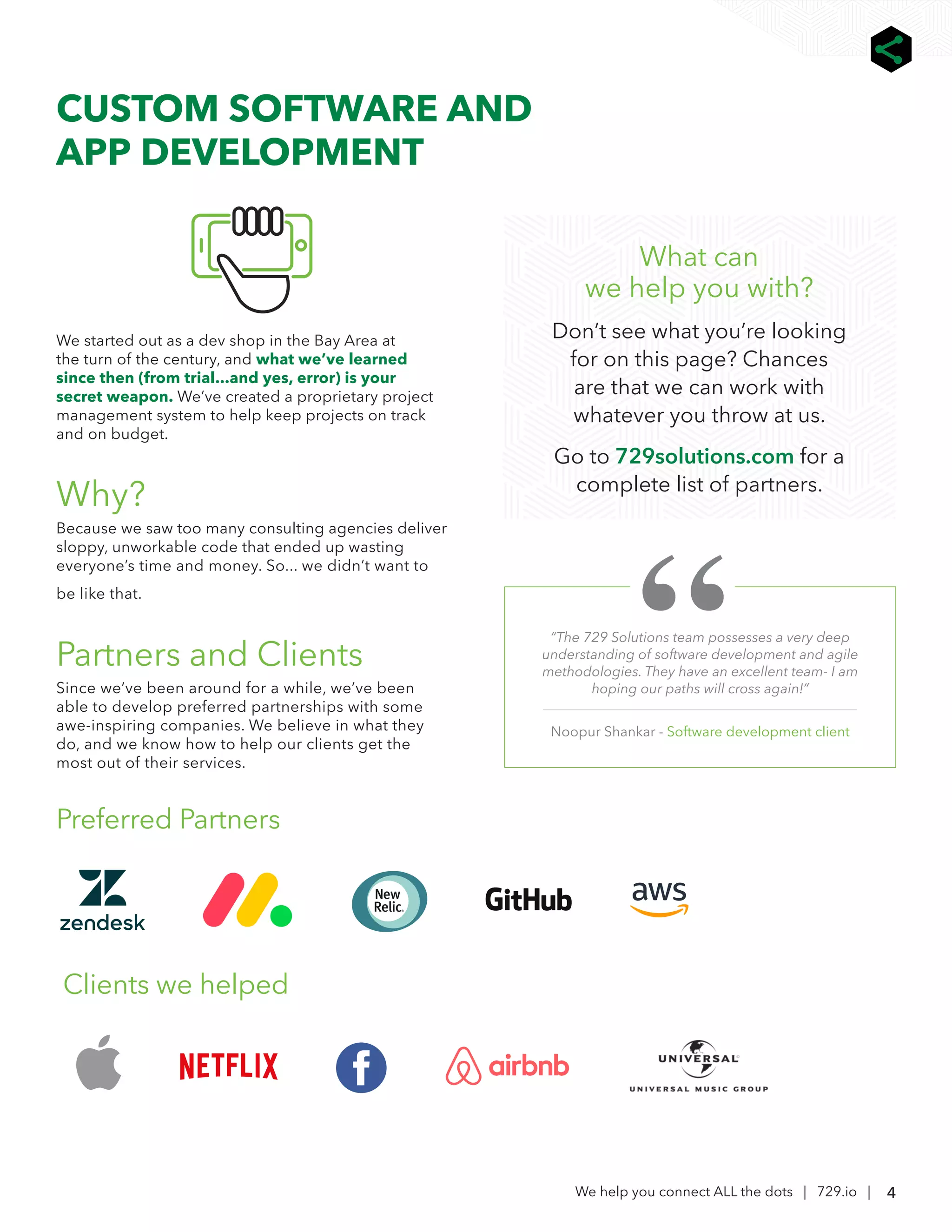 4
We help you connect ALL the dots | 729.io |
We started out as a dev shop in the Bay Area at
the turn of the century, and what we’ve learned
since then (from trial...and yes, error) is your
secret weapon. We’ve created a proprietary project
management system to help keep projects on track
and on budget.
Why?
Because we saw too many consulting agencies deliver
sloppy, unworkable code that ended up wasting
everyone’s time and money. So... we didn’t want to
be like that.
Partners and Clients
Since we’ve been around for a while, we’ve been
able to develop preferred partnerships with some
awe-inspiring companies. We believe in what they
do, and we know how to help our clients get the
most out of their services.
Preferred Partners
Clients we helped
CUSTOM SOFTWARE AND
APP DEVELOPMENT
“The 729 Solutions team possesses a very deep
understanding of software development and agile
methodologies. They have an excellent team- I am
hoping our paths will cross again!”
Noopur Shankar - Software development client
What can
we help you with?
Don’t see what you’re looking
for on this page? Chances
are that we can work with
whatever you throw at us.
Go to 729solutions.com for a
complete list of partners.
 