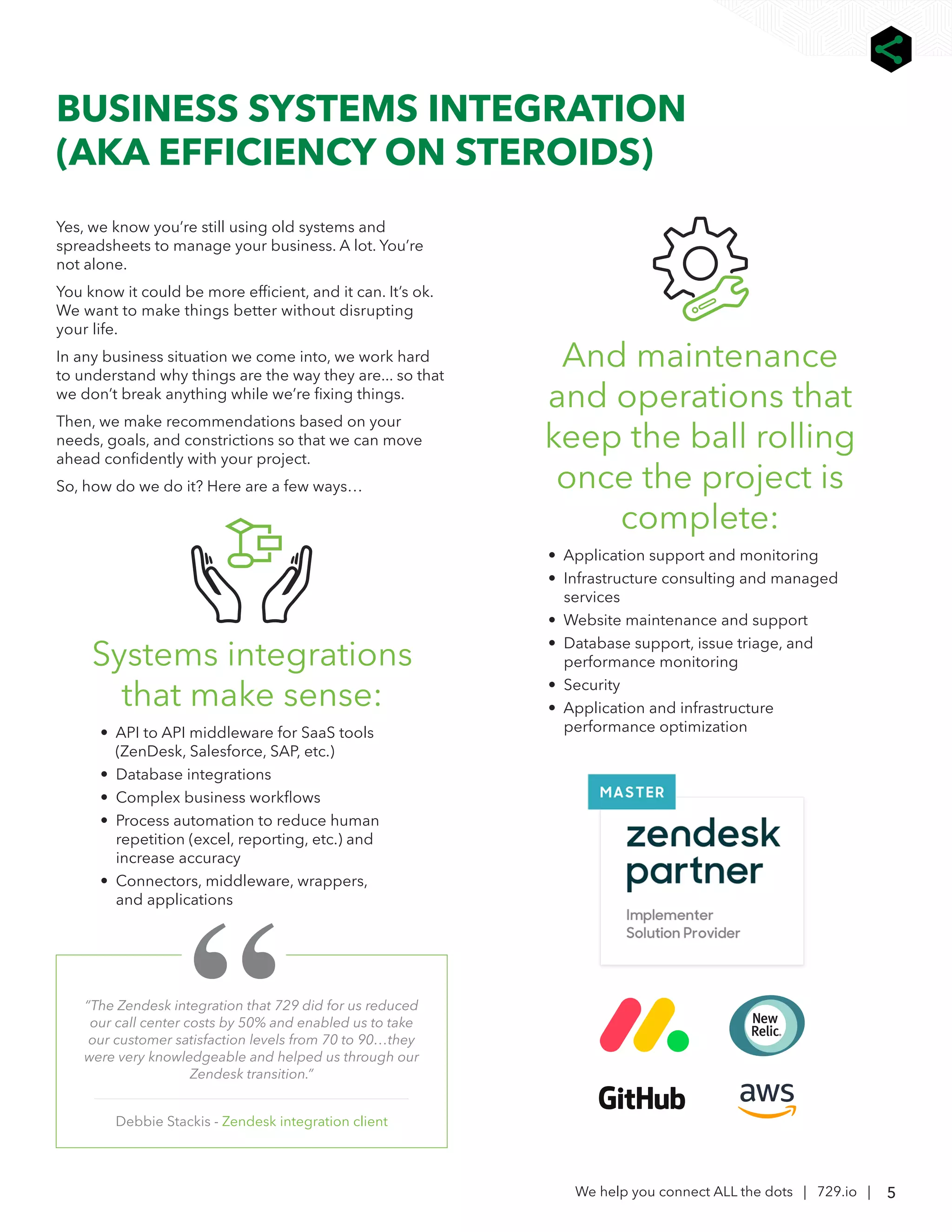 5
We help you connect ALL the dots | 729.io |
BUSINESS SYSTEMS INTEGRATION
(AKA EFFICIENCY ON STEROIDS)
“The Zendesk integration that 729 did for us reduced
our call center costs by 50% and enabled us to take
our customer satisfaction levels from 70 to 90…they
were very knowledgeable and helped us through our
Zendesk transition.”
Debbie Stackis - Zendesk integration client
Yes, we know you’re still using old systems and
spreadsheets to manage your business. A lot. You’re
not alone.
You know it could be more efficient, and it can. It’s ok.
We want to make things better without disrupting
your life.
In any business situation we come into, we work hard
to understand why things are the way they are... so that
we don’t break anything while we’re fixing things.
Then, we make recommendations based on your
needs, goals, and constrictions so that we can move
ahead confidently with your project.
So, how do we do it? Here are a few ways…
Systems integrations
that make sense:
• API to API middleware for SaaS tools
(ZenDesk, Salesforce, SAP, etc.)
• Database integrations
• Complex business workflows
• Process automation to reduce human
repetition (excel, reporting, etc.) and
increase accuracy
• Connectors, middleware, wrappers,
and applications
And maintenance
and operations that
keep the ball rolling
once the project is
complete:
• Application support and monitoring
• Infrastructure consulting and managed
services
• Website maintenance and support
• Database support, issue triage, and
performance monitoring
• Security
• Application and infrastructure
performance optimization
 