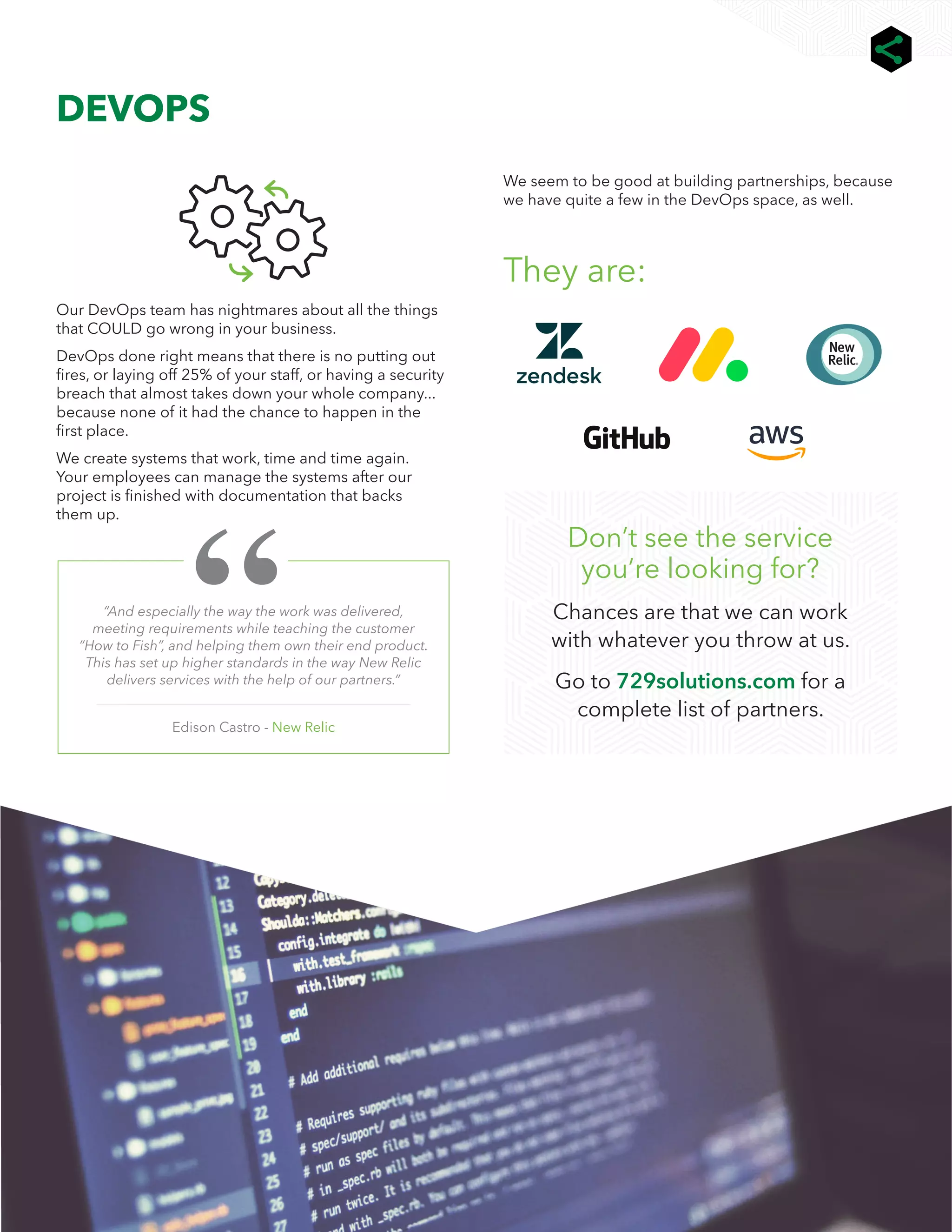 6
We help you connect ALL the dots | 729.io |
DEVOPS
“And especially the way the work was delivered,
meeting requirements while teaching the customer
“How to Fish”, and helping them own their end product.
This has set up higher standards in the way New Relic
delivers services with the help of our partners.”
Edison Castro - New Relic
Our DevOps team has nightmares about all the things
that COULD go wrong in your business.
DevOps done right means that there is no putting out
fires, or laying off 25% of your staff, or having a security
breach that almost takes down your whole company...
because none of it had the chance to happen in the
first place.
We create systems that work, time and time again.
Your employees can manage the systems after our
project is finished with documentation that backs
them up.
We seem to be good at building partnerships, because
we have quite a few in the DevOps space, as well.
They are:
Don’t see the service
you’re looking for?
Chances are that we can work
with whatever you throw at us.
Go to 729solutions.com for a
complete list of partners.
 