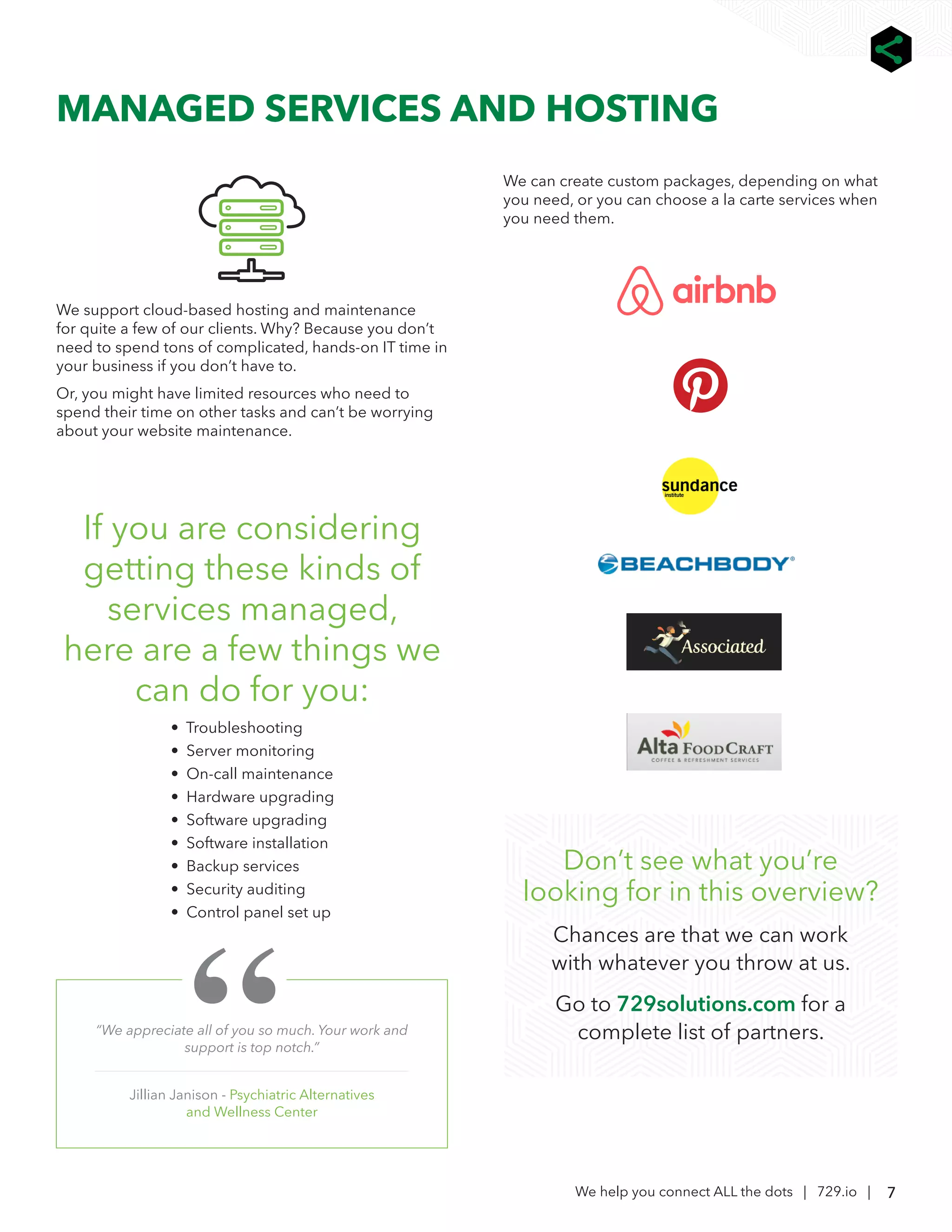 7
We help you connect ALL the dots | 729.io |
MANAGED SERVICES AND HOSTING
“We appreciate all of you so much. Your work and
support is top notch.”
Jillian Janison - Psychiatric Alternatives
and Wellness Center
We support cloud-based hosting and maintenance
for quite a few of our clients. Why? Because you don’t
need to spend tons of complicated, hands-on IT time in
your business if you don’t have to.
Or, you might have limited resources who need to
spend their time on other tasks and can’t be worrying
about your website maintenance.
If you are considering
getting these kinds of
services managed,
here are a few things we
can do for you:
• Troubleshooting
• Server monitoring
• On-call maintenance
• Hardware upgrading
• Software upgrading
• Software installation
• Backup services
• Security auditing
• Control panel set up
We can create custom packages, depending on what
you need, or you can choose a la carte services when
you need them.
Don’t see what you’re
looking for in this overview?
Chances are that we can work
with whatever you throw at us.
Go to 729solutions.com for a
complete list of partners.
 