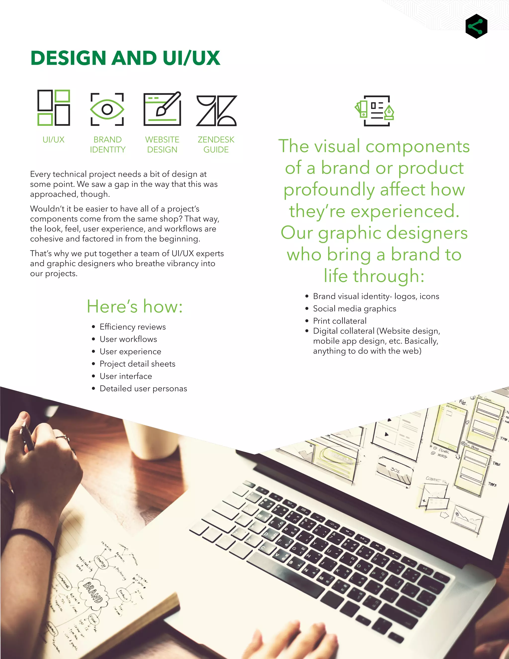 8
We help you connect ALL the dots | 729.io |
DESIGN AND UI/UX
The visual components
of a brand or product
profoundly affect how
they’re experienced.
Our graphic designers
who bring a brand to
life through:
• 
Brand visual identity- logos, icons
• Social media graphics
• Print collateral
• Digital collateral (Website design,
mobile app design, etc. Basically,
anything to do with the web)
ZENDESK
GUIDE
WEBSITE
DESIGN
BRAND
IDENTITY
UI/UX
Every technical project needs a bit of design at
some point. We saw a gap in the way that this was
approached, though.
Wouldn’t it be easier to have all of a project’s
components come from the same shop? That way,
the look, feel, user experience, and workflows are
cohesive and factored in from the beginning.
That’s why we put together a team of UI/UX experts
and graphic designers who breathe vibrancy into
our projects.
Here’s how:
• 
Efficiency reviews
• User workflows
• User experience
• Project detail sheets
• User interface
• Detailed user personas
 