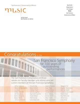 50 Oak Street
San Francisco, CA 94102
Non-Profit
Organization
U.S. Postage
PAID
San Francisco
Conservatory of Music
The San Francisco Conservatory of Music
salutes our faculty members and alumni who are
current members of the San Francisco Symphony:
CongratulationsCongratulationsto the
	 San Francisco Symphony
		 for 100 years of
			 outstanding
				 performances
Jeffrey Anderson
Alexander Barantschik
Luis Baez
William Bennett
Jeff Biancalana
Barbara Bogatin
Ragnar Bohlin
(Chorus Director)
Timothy Day
Steven Dibner
Cathryn Down
John R. Engelkes
Raymond Froehlich
David Herbert
Mark Inouye
Katie Kadarauch
Stephen Paulson
Scott Pingel
Jonathan Ring
Douglas Rioth
Bruce Roberts
Pamela Smith
Adam Smyla
Robin Sutherland
Margaret Tait
Stephen Tramontozzi
Jack Van Geem
Catherine Van Hoesen
Robert Ward
Paul Welcomer
Amos Yang
Chen Zhao
 