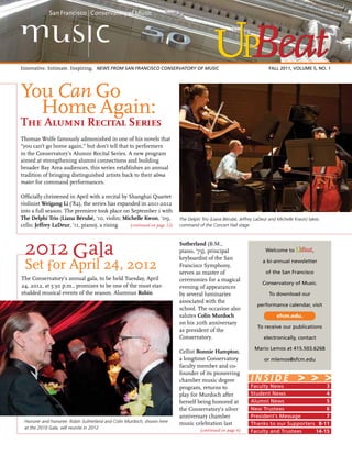 FALL 2011 1
(continued on page 12)
Thomas Wolfe famously admonished in one of his novels that
“you can’t go home again,” but don’t tell that to performers
in the Conservatory’s Alumni Recital Series. A new program
aimed at strengthening alumni connections and building
broader Bay Area audiences, this series establishes an annual
tradition of bringing distinguished artists back to their alma
mater for command performances.
Officially christened in April with a recital by Shanghai Quartet
violinist Weigang Li (’82), the series has expanded in 2011-2012
into a full season. The premiere took place on September 1 with
The Delphi Trio (Liana Bérubé, ‘10, violin; Michelle Kwon, ‘09,
cello; Jeffrey LaDeur, ‘11, piano), a rising
Faculty News	 3
Student News	 4
Alumni News	 5
New Trustees	 6
President’s Message	 7
Thanks to our Supporters	 8-11
Faculty and Trustees	 14-15
I N S I D E > > >
2012 Gala
Set for April 24, 2012
The Conservatory’s annual gala, to be held Tuesday, April
24, 2012, at 5:30 p.m., promises to be one of the most star-
studded musical events of the season. Alumnus Robin
The Delphi Trio (Liana Bérubé, Jeffrey LaDeur and Michelle Kwon) takes
command of the Concert Hall stage
Honorer and honoree: Robin Sutherland and Colin Murdoch, shown here
at the 2010 Gala, will reunite in 2012
You Can Go 			
	 Home Again:
The Alumni Recital Series
Sutherland (B.M.,
piano, ’75), principal
keyboardist of the San
Francisco Symphony,
serves as master of
ceremonies for a magical
evening of appearances
by several luminaries
associated with the
school. The occasion also
salutes Colin Murdoch
on his 20th anniversary
as president of the
Conservatory.
Cellist Bonnie Hampton,
a longtime Conservatory
faculty member and co-
founder of its pioneering
chamber music degree
program, returns to
play for Murdoch after
herself being honored at
the Conservatory’s silver
anniversary chamber
music celebration last
Innovative. Intimate. Inspiring. 	News FROM San Francisco Conservatory of Music	 FALL 2011, Volume 5, No. 1
(continued on page 6)
Welcome to ,
a bi-annual newsletter
of the San Francisco
Conservatory of Music.
To download our
performance calendar, visit
sfcm.edu.
To receive our publications
electronically, contact
Mario Lemos at 415.503.6268
or mlemos@sfcm.edu
 