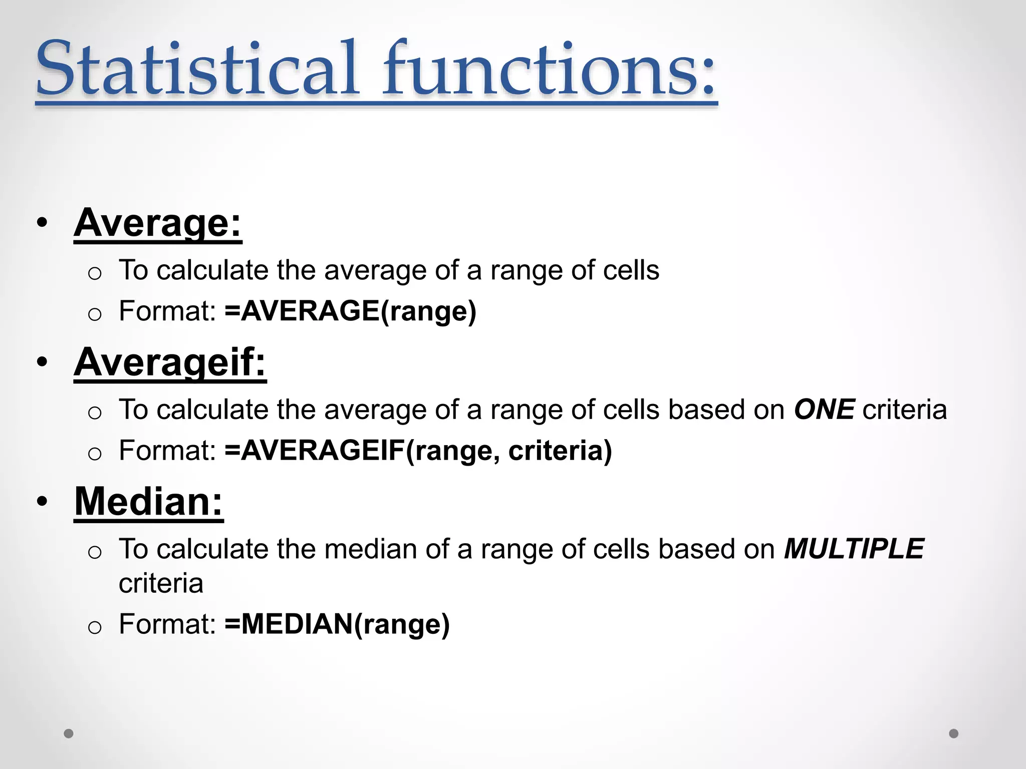 Statistical functions:
• Average:
o To calculate the average of a range of cells
o Format: =AVERAGE(range)
• Averageif:
o To calculate the average of a range of cells based on ONE criteria
o Format: =AVERAGEIF(range, criteria)
• Median:
o To calculate the median of a range of cells based on MULTIPLE
criteria
o Format: =MEDIAN(range)
 