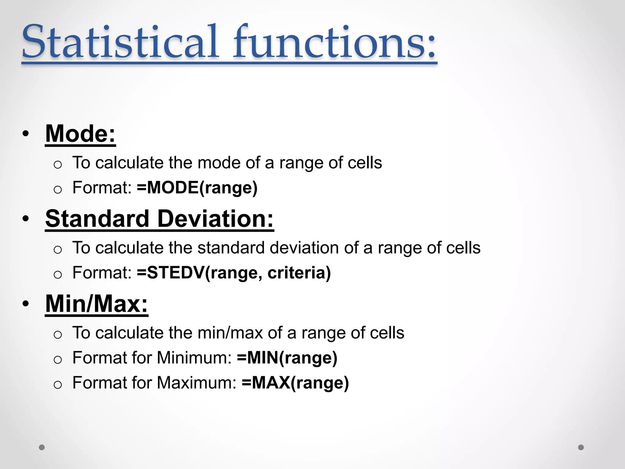 Statistical functions:
• Mode:
o To calculate the mode of a range of cells
o Format: =MODE(range)
• Standard Deviation:
o To calculate the standard deviation of a range of cells
o Format: =STEDV(range, criteria)
• Min/Max:
o To calculate the min/max of a range of cells
o Format for Minimum: =MIN(range)
o Format for Maximum: =MAX(range)
 