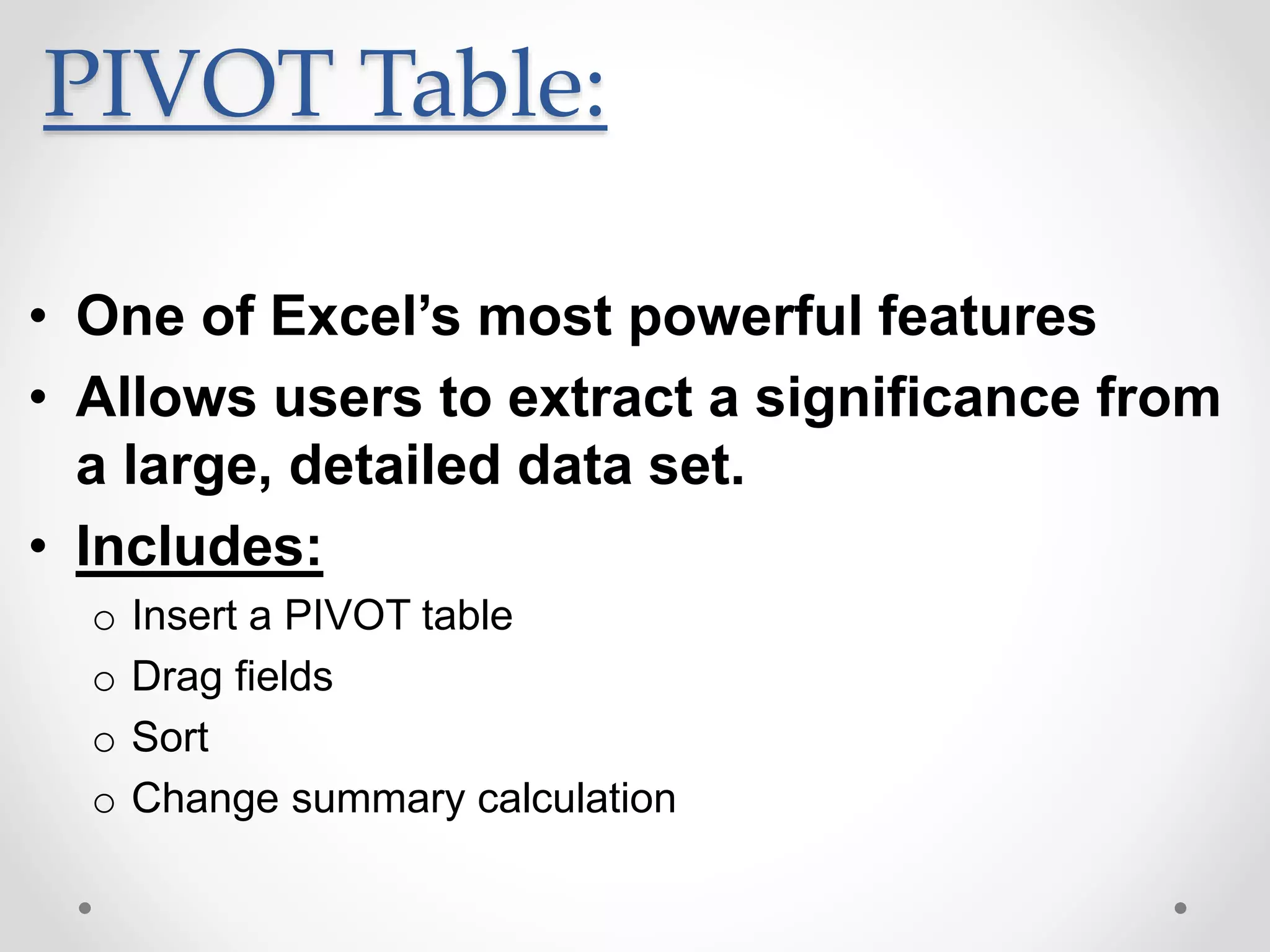 PIVOT Table:
• One of Excel’s most powerful features
• Allows users to extract a significance from
a large, detailed data set.
• Includes:
o Insert a PIVOT table
o Drag fields
o Sort
o Change summary calculation
 