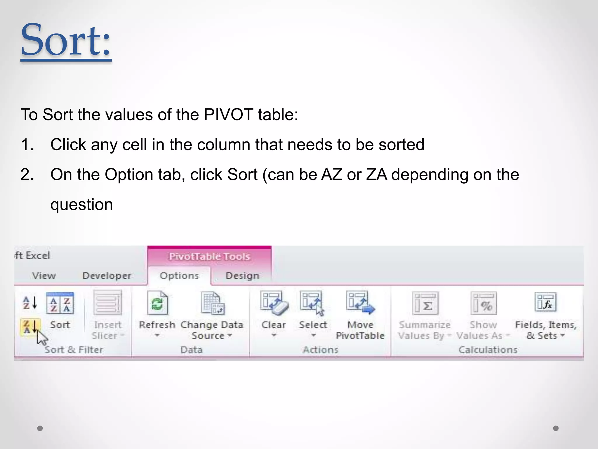 Sort:
To Sort the values of the PIVOT table:
1. Click any cell in the column that needs to be sorted
2. On the Option tab, click Sort (can be AZ or ZA depending on the
question
 