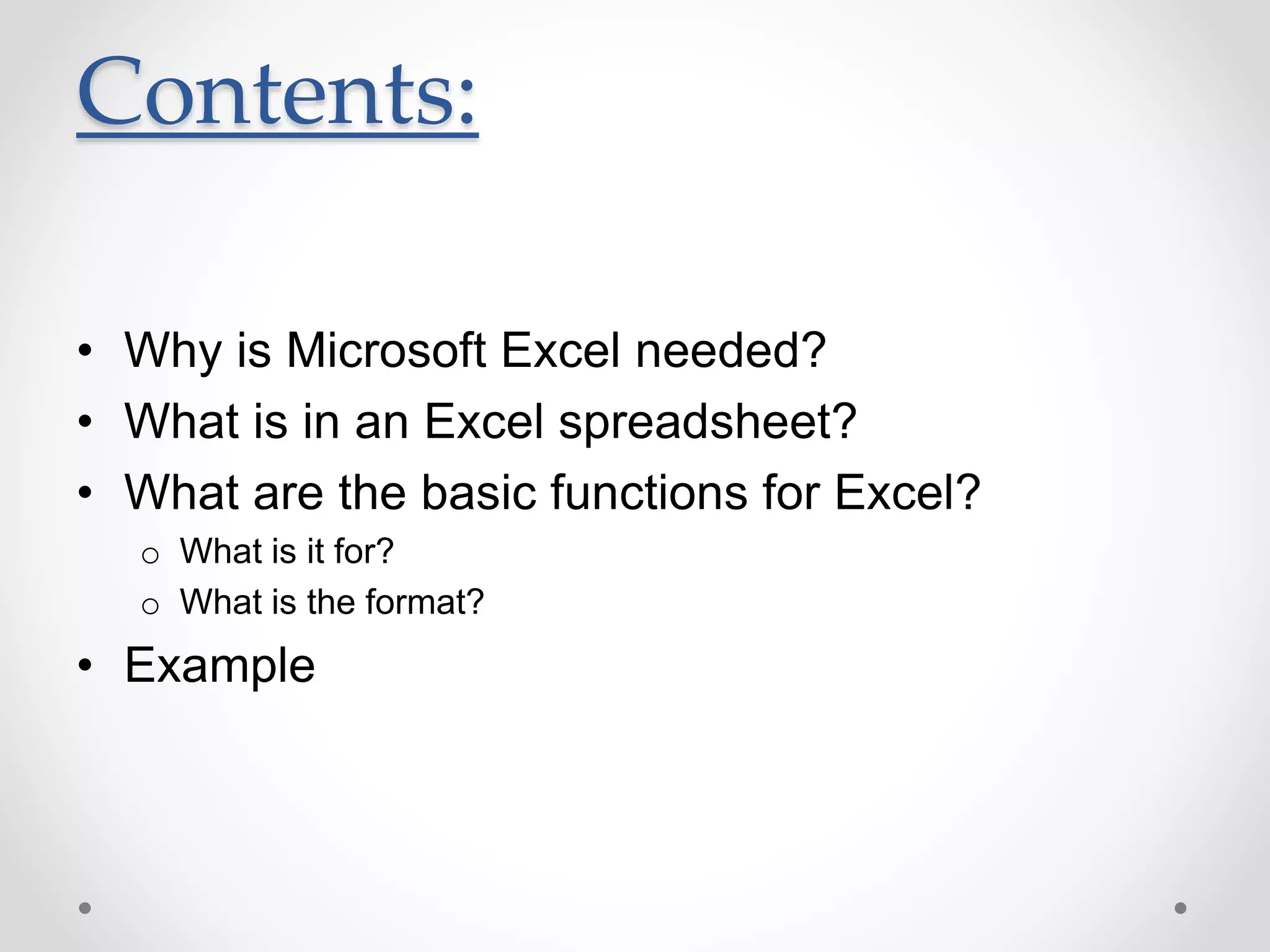Contents:
• Why is Microsoft Excel needed?
• What is in an Excel spreadsheet?
• What are the basic functions for Excel?
o What is it for?
o What is the format?
• Example
 
