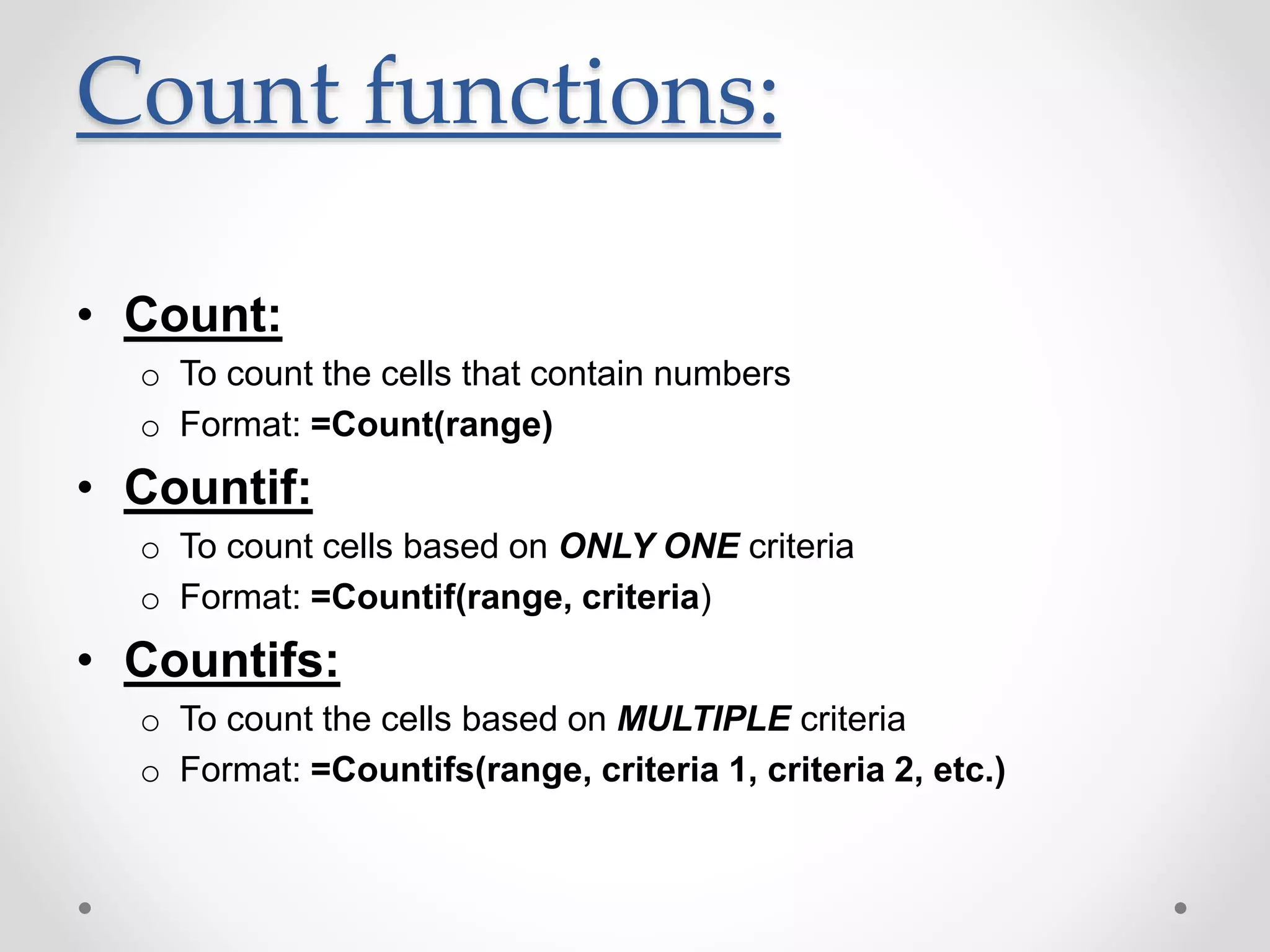 Count functions:
• Count:
o To count the cells that contain numbers
o Format: =Count(range)
• Countif:
o To count cells based on ONLY ONE criteria
o Format: =Countif(range, criteria)
• Countifs:
o To count the cells based on MULTIPLE criteria
o Format: =Countifs(range, criteria 1, criteria 2, etc.)
 
